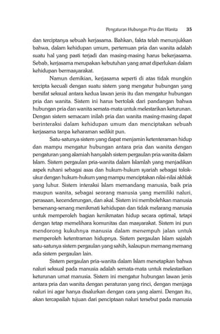Pengaturan Hubungan Pria dan Wanita

35

dan terciptanya sebuah kerjasama. Bahkan, fakta telah menunjukkan
bahwa, dalam kehidupan umum, pertemuan pria dan wanita adalah
suatu hal yang pasti terjadi dan masing-masing harus bekerjasama.
Sebab, kerjasama merupakan kebutuhan yang amat diperlukan dalam
kehidupan bermasyarakat.
Namun demikian, kerjasama seperti di atas tidak mungkin
tercipta kecuali dengan suatu sistem yang mengatur hubungan yang
bersifat seksual antara kedua lawan jenis itu dan mengatur hubungan
pria dan wanita. Sistem ini harus bertolak dari pandangan bahwa
hubungan pria dan wanita semata-mata untuk melestarikan keturunan.
Dengan sistem semacam inilah pria dan wanita masing-masing dapat
berinteraksi dalam kehidupan umum dan menciptakan sebuah
kerjasama tanpa keharaman sedikit pun.
Satu-satunya sistem yang dapat menjamin ketenteraman hidup
dan mampu mengatur hubungan antara pria dan wanita dengan
pengaturan yang alamiah hanyalah sistem pergaulan pria wanita dalam
Islam. Sistem pergaulan pria-wanita dalam Islamlah yang menjadikan
aspek ruhani sebagai asas dan hukum-hukum syariah sebagai tolokukur dengan hukum-hukum yang mampu menciptakan nilai-nilai akhlak
yang luhur. Sistem interaksi Islam memandang manusia, baik pria
maupun wanita, sebagai seorang manusia yang memiliki naluri,
perasaan, kecenderungan, dan akal. Sistem ini membolehkan manusia
bersenang-senang menikmati kehidupan dan tidak melarang manusia
untuk memperoleh bagian kenikmatan hidup secara optimal, tetapi
dengan tetap memelihara komunitas dan masyarakat. Sistem ini pun
mendorong kukuhnya manusia dalam menempuh jalan untuk
memperoleh ketentraman hidupnya. Sistem pergaulan Islam sajalah
satu-satunya sistem pergaulan yang sahih, kalaupun memang memang
ada sistem pergaulan lain.
Sistem pergaulan pria-wanita dalam Islam menetapkan bahwa
naluri seksual pada manusia adalah semata-mata untuk melestarikan
keturunan umat manusia. Sistem ini mengatur hubungan lawan jenis
antara pria dan wanita dengan peraturan yang rinci, dengan menjaga
naluri ini agar hanya disalurkan dengan cara yang alami. Dengan itu,
akan tercapailah tujuan dari penciptaan naluri tersebut pada manusia

 