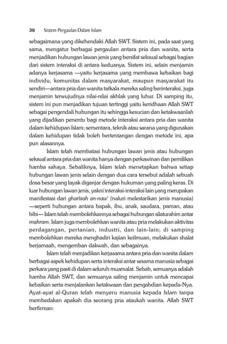 36

Sistem Pergaulan Dalam Islam

sebagaimana yang dikehendaki Allah SWT. Sistem ini, pada saat yang
sama, mengatur berbagai pergaulan antara pria dan wanita, serta
menjadikan hubungan lawan jenis yang bersifat seksual sebagai bagian
dari sistem interaksi di antara keduanya. Sistem ini, selain menjamin
adanya kerjasama —yaitu kerjasama yang membawa kebaikan bagi
individu, komunitas dalam masyarakat, maupun masyarakat itu
sendiri—antara pria dan wanita tatkala mereka saling berinteraksi, juga
menjamin terwujudnya nilai-nilai akhlak yang luhur. Di samping itu,
sistem ini pun menjadikan tujuan tertinggi yaitu keridhaan Allah SWT
sebagai pengendali hubungan itu sehingga kesucian dan ketakwaanlah
yang dijadikan penentu bagi metode interaksi antara pria dan wanita
dalam kehidupan Islam; sementara, teknik atau sarana yang digunakan
dalam kehidupan tidak boleh bertentangan dengan metode ini, apa
pun alasannya.
Islam telah membatasi hubungan lawan jenis atau hubungan
seksual antara pria dan wanita hanya dengan perkawinan dan pemilikan
hamba sahaya. Sebaliknya, Islam telah menetapkan bahwa setiap
hubungan lawan jenis selain dengan dua cara tersebut adalah sebuah
dosa besar yang layak diganjar dengan hukuman yang paling keras. Di
luar hubungan lawan jenis, yakni interaksi-interaksi lain yang merupakan
manifestasi dari gharîzah an-naw‘ (naluri melestarikan jenis manusia)
—seperti hubungan antara bapak, ibu, anak, saudara, paman, atau
bibi— Islam telah membolehkannya sebagai hubungan silaturahim antar
mahram. Islam juga membolehkan wanita atau pria melakukan aktivitas
perdagangan, pertanian, industri, dan lain-lain; di samping
membolehkan mereka menghadiri kajian keilmuan, melakukan shalat
berjamaah, mengemban dakwah, dan sebagainya.
Islam telah menjadikan kerjasama antara pria dan wanita dalam
berbagai aspek kehidupan serta interaksi antar sesama manusia sebagai
perkara yang pasti di dalam seluruh muamalat. Sebab, semuanya adalah
hamba Allah SWT, dan semuanya saling menjamin untuk mencapai
kebaikan serta menjalankan ketakwaan dan pengabdian kepada-Nya.
Ayat-ayat al-Quran telah menyeru manusia kepada Islam tanpa
membedakan apakah dia seorang pria ataukah wanita. Allah SWT
berfirman:

 