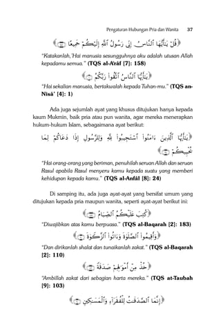 Pengaturan Hubungan Pria dan Wanita

37

∩⊇∈∇∪ $—èŠÏΗsd öΝà6ö‹s9Î) «!$# ãΑθß™u‘ ’ÎoΤÎ) ÚZ$¨Ζ9$# $yγ•ƒr'‾≈tƒ ö≅è%
“Katakanlah,’Hai manusia sesungguhnya aku adalah utusan Allah
kepadamu semua.” (TQS al-A‘râf [7]: 158)

∩⊇∪ ãΝä3−/u‘ (#θà)®?$# â¨$¨Ζ9$# $pκš‰r'‾≈tƒ
“Hai sekalian manusia, bertakwalah kepada Tuhan-mu.” (TQS anNisâ’ [4]: 1)
Ada juga sejumlah ayat yang khusus ditujukan hanya kepada
kaum Mukmin, baik pria atau pun wanita, agar mereka menerapkan
hukum-hukum Islam, sebagaimana ayat berikut:

$yϑÏ9 öΝä.$tãyŠ #sŒÎ) ÉΑθß™§=Ï9uρ ¬! (#θç7ŠÉftGó™$# (#θãΖtΒ#u zƒÏ%©!$# $pκš‰r'‾≈tƒ

∩⊄⊆∪ öΝà6‹ÍŠøtä†

“Hai orang-orang yang beriman, penuhilah seruan Allah dan seruan
Rasul apabila Rasul menyeru kamu kepada suatu yang memberi
kehidupan kepada kamu.” (TQS al-Anfâl [8]: 24)
Di samping itu, ada juga ayat-ayat yang bersifat umum yang
ditujukan kepada pria maupun wanita, seperti ayat-ayat berikut ini:

∩⊇∇⊂∪ ãΠ$u‹Å_Á9$# ãΝà6ø‹n=tæ |=ÏGä.
“Diwajibkan atas kamu berpuasa.” (TQS al-Baqarah [2]: 183)

∩⊇⊇⊃∪ nο4θŸ2¨“9$# (#θè?#uuρ nο4θn=¢Á9$# (#θßϑŠÏ%r&uρ
“Dan dirikanlah shalat dan tunaikanlah zakat.” (TQS al-Baqarah
[2]: 110)

∩⊇⊃⊂∪ Zπs%y‰|¹ öΝÏλÎ;≡uθøΒr& ôÏΒ õ‹è{
“Ambillah zakat dari sebagian harta mereka.” (TQS at-Taubah
[9]: 103)

∩∉⊃∪ ÈÅ3≈|¡yϑø9$#uρ Ï!#ts)à ù=Ï9 àM≈s%y‰¢Á9$# $yϑ‾ΡÎ)

 