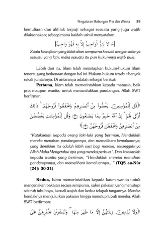 Pengaturan Hubungan Pria dan Wanita

39

kemuliaan dan akhlak terpuji sebagai sesuatu yang juga wajib
dilaksanakan; sebagaimana kaidah ushul menyatakan:

[‫ﺍﺟﺐ‬‫ﺍﺟﺐ ِﺇﻻ ِﺑﻪ ﻓﻬﻮ ﻭ‬‫ﻳِﺘﻢ ﺍﹾﻟﻮ‬ ‫ﺎ ﻻﹶ‬‫]ﻣ‬
 ِ ‫ ﱠ ِ ﹶ‬ ِ 
Suatu kewajiban yang tidak akan sempurna kecuali dengan adanya
sesuatu yang lain, maka sesuatu itu pun hukumnya wajib pula.
Lebih dari itu, Islam telah menetapkan hukum-hukum Islam
tertentu yang berkenaan dengan hal ini. Hukum-hukum tersebut banyak
sekali jumlahnya. Di antaranya adalah sebagai berikut:
Pertama, Islam telah memerintahkan kepada manusia, baik
pria maupun wanita, untuk menundukkan pandangan. Allah SWT
berfirman:

y7Ï9≡sŒ 4 óΟßγy_ρãèù (#θÝàx øts†uρ ôΜÏδÌ≈|Áö/r& ôÏΒ (#θ‘Òäótƒ šÏΖÏΒ÷σßϑù=Ïj9 ≅è%

zôÒàÒøótƒ ÏM≈uΖÏΒ÷σßϑù=Ïj9 ≅è%uρ ∩⊂⊃∪ tβθãèoΨóÁtƒ $yϑÎ/ 7ŽÎ7yz ©!$# ¨βÎ) 3 öΝçλm; 4’s1ø—r&
∩⊂⊇∪ £ßγy_ρãèù zôàx øts†uρ £ÏδÌ≈|Áö/r& ôÏΒ

“Katakanlah kepada orang laki-laki yang beriman,’Hendaklah
mereka menahan pandangannya, dan memelihara kemaluannya;
yang demikian itu adalah lebih suci bagi mereka, sesungguhnya
Allah Maha Mengetahui apa yang mereka perbuat”. Dan katakanlah
kepada wanita yang beriman, “Hendaklah mereka menahan
pandangannya, dan memelihara kemaluannya…” (TQS an-Nûr
[24]: 30-31)
Kedua, Islam memerintahkan kepada kaum wanita untuk
mengenakan pakaian secara sempurna, yakni pakaian yang menutupi
seluruh tubuhnya, kecuali wajah dan kedua telapak tangannya. Mereka
hendaknya mengulurkan pakaian hingga menutup tubuh mereka. Allah
SWT berfirman:

4’n?tã £ÏδÌßϑèƒ¿2 tø⌠ÎŽôØu‹ø9uρ ( $yγ÷ΨÏΒ tyγsß $tΒ āωÎ) £ßγtFt⊥ƒÎ— šÏ‰ö7ãƒ Ÿωuρ
£ ÍÍ ã ã

 