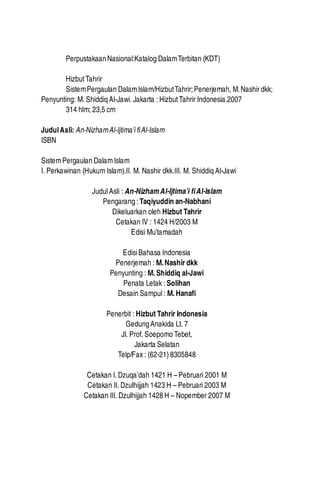 4

Sistem Pergaulan Dalam Islam

Perpustakaan Nasional:Katalog Dalam Terbitan (KDT)
Hizbut Tahrir
Sistem Pergaulan Dalam Islam/Hizbut Tahrir; Penerjemah, M. Nashir dkk;
Penyunting: M. Shiddiq Al-Jawi. Jakarta : Hizbut Tahrir Indonesia.2007
314 hlm; 23,5 cm
Judul Asli: An-Nizham Al-Ijtima’i fi Al-Islam
ISBN
Sistem Pergaulan Dalam Islam
I. Perkawinan (Hukum Islam).II. M. Nashir dkk.III. M. Shiddiq Al-Jawi
Judul Asli : An-Nizham Al-Ijtima’i fi Al-Islam
Pengarang : Taqiyuddin an-Nabhani
Dikeluarkan oleh Hizbut Tahrir
Cetakan IV : 1424 H/2003 M
Edisi Mu’tamadah
Edisi Bahasa Indonesia
Penerjemah : M. Nashir dkk
Penyunting : M. Shiddiq al-Jawi
Penata Letak : Solihan
Desain Sampul : M. Hanafi
Penerbit : Hizbut Tahrir Indonesia
Gedung Anakida Lt. 7
Jl. Prof. Soepomo Tebet,
Jakarta Selatan
Telp/Fax : (62-21) 8305848
Cetakan I. Dzuqa’dah 1421 H – Pebruari 2001 M
Cetakan II. Dzulhijjah 1423 H – Pebruari 2003 M
Cetakan III. Dzulhijjah 1428 H – Nopember 2007 M

 