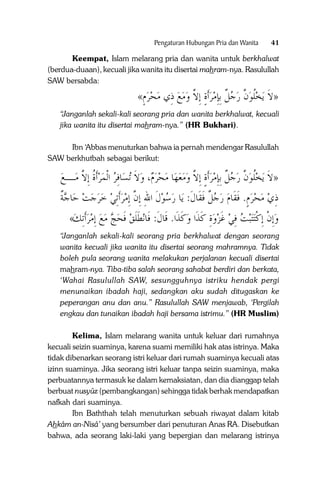 Pengaturan Hubungan Pria dan Wanita

41

Keempat, Islam melarang pria dan wanita untuk berkhalwat
(berdua-duaan), kecuali jika wanita itu disertai mahram-nya. Rasulullah
SAW bersabda:

«‫ﻳﺨﻠﻮﻥ ﺭﺟﻞ ِﺑﺈﻣﺮﹶﺃﺓ ِﺇﻻ ﻭﻣﻊ ﺫِﻱ ﻣﺤﺮﻡ‬ ‫»ﻻ‬
ٍ       ‫ ٍ ﱠ‬  ِ ‫ ﹲ‬  ‫ ﱠ‬ ‫ﹸ‬ ‫ﹶ‬
“Janganlah sekali-kali seorang pria dan wanita berkhalwat, kecuali
jika wanita itu disertai mahram-nya.” (HR Bukhari).
Ibn ‘Abbas menuturkan bahwa ia pernah mendengar Rasulullah
SAW berkhutbah sebagai berikut:

‫ﺎﻓﺮ ﺍﹾﻟﻤﺮﹶﺃﺓ ِﺇﻻ ﻣ ـﻊ‬‫ﺗﺴ‬ ‫، ﻭﻻ‬ ‫ﺎ ﻣﺤﺮ‬‫ﻳﺨﻠﻮﻥ ﺭﺟﻞ ِﺑﺈﻣﺮﹶﺃﺓ ِﺇﻻ ﻭﻣﻌﻬ‬ ‫»ﻻ‬
 ‫ـ‬ ‫ ﹸ ﱠ‬   ِ ‫ ﹶ‬ ‫ﻡ‬      ‫ ٍ ﱠ‬  ِ ‫ ﹲ‬  ‫ ﱠ‬ ‫ﹸ‬ ‫ﹶ‬
‫ﺎﺟﺔ‬‫ﺎ ﺭﺳﻮﻝ ﺍﷲ ِﺇﻥ ِﺇﻣﺮﹶﺃِﺗﻲ ﺧﺮﺟﺖ ﺣ‬‫ﺫﻱ ﻣﺤﺮﻡ. ﻓﻘﹶﺎﻡ ﺭﺟﻞ ﻓﻘﹶﺎﻝ: ﻳ‬
‫ﹲ‬        ‫ ﹶ ِ ﱠ‬   ‫ ﹲ ﹶ ﹶ‬   ‫ ٍ ﹶ‬    ِ
«‫ﻧﻄﻠﻖ ﻓﺤﺞ ﻣﻊ ِﺇﻣﺮﹶﺃِﺗﻚ‬‫ﺒﺖ ﻓﻲ ﻏﺰﻭﺓ ﻛﺬﹶﺍ ﻭﻛﺬﹶﺍ. ﻗﹶﺎﻝﹶ: ﻓﹶﺎ‬‫ﺘ‬‫ﺘ‬‫ِﺇﻥ ِﺇﻛ‬‫ﻭ‬
       ‫ ﹶ‬ ‫ﹶﹶ‬
‫ ﹶ‬ ‫ِ ﹶ‬  ‫ ﹶ‬ ِ  ‫ﹾ ﹾ‬
“Janganlah sekali-kali seorang pria berkhalwat dengan seorang
wanita kecuali jika wanita itu disertai seorang mahramnya. Tidak
boleh pula seorang wanita melakukan perjalanan kecuali disertai
mahram-nya. Tiba-tiba salah seorang sahabat berdiri dan berkata,
‘Wahai Rasulullah SAW, sesungguhnya istriku hendak pergi
menunaikan ibadah haji, sedangkan aku sudah ditugaskan ke
peperangan anu dan anu.” Rasulullah SAW menjawab, ‘Pergilah
engkau dan tunaikan ibadah haji bersama istrimu.” (HR Muslim)
Kelima, Islam melarang wanita untuk keluar dari rumahnya
kecuali seizin suaminya, karena suami memiliki hak atas istrinya. Maka
tidak dibenarkan seorang istri keluar dari rumah suaminya kecuali atas
izinn suaminya. Jika seorang istri keluar tanpa seizin suaminya, maka
perbuatannya termasuk ke dalam kemaksiatan, dan dia dianggap telah
berbuat nusyûz (pembangkangan) sehingga tidak berhak mendapatkan
nafkah dari suaminya.
Ibn Baththah telah menuturkan sebuah riwayat dalam kitab
Ahkâm an-Nisâ’ yang bersumber dari penuturan Anas RA. Disebutkan
bahwa, ada seorang laki-laki yang bepergian dan melarang istrinya

 