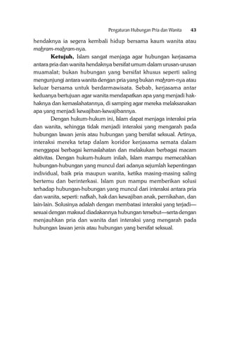 Pengaturan Hubungan Pria dan Wanita

43

hendaknya ia segera kembali hidup bersama kaum wanita atau
mahram-mahram-nya.
Ketujuh, Islam sangat menjaga agar hubungan kerjasama
antara pria dan wanita hendaknya bersifat umum dalam urusan-urusan
muamalat; bukan hubungan yang bersifat khusus seperti saling
mengunjungi antara wanita dengan pria yang bukan mahram-nya atau
keluar bersama untuk berdarmawisata. Sebab, kerjasama antar
keduanya bertujuan agar wanita mendapatkan apa yang menjadi hakhaknya dan kemaslahatannya, di samping agar mereka melaksanakan
apa yang menjadi kewajiban-kewajibannya.
Dengan hukum-hukum ini, Islam dapat menjaga interaksi pria
dan wanita, sehingga tidak menjadi interaksi yang mengarah pada
hubungan lawan jenis atau hubungan yang bersifat seksual. Artinya,
interaksi mereka tetap dalam koridor kerjasama semata dalam
menggapai berbagai kemaslahatan dan melakukan berbagai macam
aktivitas. Dengan hukum-hukum inilah, Islam mampu memecahkan
hubungan-hubungan yang muncul dari adanya sejumlah kepentingan
individual, baik pria maupun wanita, ketika masing-masing saling
bertemu dan berinterkasi. Islam pun mampu memberikan solusi
terhadap hubungan-hubungan yang muncul dari interaksi antara pria
dan wanita, seperti: nafkah, hak dan kewajiban anak, pernikahan, dan
lain-lain. Solusinya adalah dengan membatasi interaksi yang terjadi—
sesuai dengan maksud diadakannya hubungan tersebut—serta dengan
menjauhkan pria dan wanita dari interaksi yang mengarah pada
hubungan lawan jenis atau hubungan yang bersifat seksual.

 