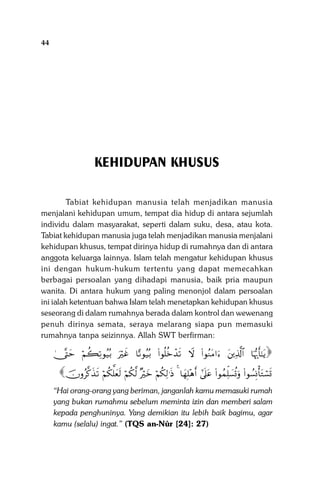 44

Sistem Pergaulan Dalam Islam

KEHIDUPAN KHUSUS
Tabiat kehidupan manusia telah menjadikan manusia
menjalani kehidupan umum, tempat dia hidup di antara sejumlah
individu dalam masyarakat, seperti dalam suku, desa, atau kota.
Tabiat kehidupan manusia juga telah menjadikan manusia menjalani
kehidupan khusus, tempat dirinya hidup di rumahnya dan di antara
anggota keluarga lainnya. Islam telah mengatur kehidupan khusus
ini dengan hukum-hukum tertentu yang dapat memecahkan
berbagai persoalan yang dihadapi manusia, baik pria maupun
wanita. Di antara hukum yang paling menonjol dalam persoalan
ini ialah ketentuan bahwa Islam telah menetapkan kehidupan khusus
seseorang di dalam rumahnya berada dalam kontrol dan wewenang
penuh dirinya semata, seraya melarang siapa pun memasuki
rumahnya tanpa seizinnya. Allah SWT berfirman:

4_®Lym öΝà6Ï?θã‹ç/ uŽöxî $—?θã‹ç/ (#θè=äzô‰s? Ÿω (#θãΖtΒ#u tÏ%©!$# $pκš‰r'‾≈tƒ

šχρã©.x‹s? öΝä3ª=yès9 öΝä3©9 ×Žöyz öΝä3Ï9≡sŒ 4 $yγÎ=÷δr& #’n?tã (#θßϑÏk=|¡è@uρ (#θÝ¡ÎΣù'tGó¡n@

“Hai orang-orang yang beriman, janganlah kamu memasuki rumah
yang bukan rumahmu sebelum meminta izin dan memberi salam
kepada penghuninya. Yang demikian itu lebih baik bagimu, agar
kamu (selalu) ingat.” (TQS an-Nûr [24]: 27)

 