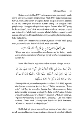 Kehidupan Khusus

45

Dalam ayat ini, Allah SWT melarang manusia memasuki rumah
orang lain kecuali seizin penghuninya. Allah SWT juga menganggap
bahwa, memasuki rumah orang lain tanpa izin penghuninya sebagai
sikap liar, sedangkan memasuki rumah orang lain dengan seizin
penghuninya dianggap sebagai sikap sopan. Firman Allah SWT yang
berbunyi hattâ tasta’nisû menunjukkan makna kinâyah, yakni
permintaan izin. Sebab, tidak mungkin ada isti‘nâs (sikap sopan) kecuali
dengan adanya izin. Dengan kata lain, kalimat hattâ tasta’nisû bermakna
hattâ tasta’dzinû.
Imam ath-Thabrânî telah meriwayatkan sebuah hadis yang
menyebutkan bahwa Rasulullah SAW. telah bersabda:

«‫ﻴﺮ ِﺇﺫﻥ ﹶﺃﻫﻠﻪ ﻓﻘﺪ ﺩﻣﺮﻩ‬‫ﻴﺖ ﻣﻦ ﻏ‬‫ﺑ‬ ‫ﻨﻪ ﻓﻲ‬‫ﻴ‬‫»ﻣﻦ ﹶﺃﺩﺧﻞ ﻋ‬
     ‫ِ ِ ﹶ ﹶ‬ ِ ‫ ﹶ ِ ﹾ‬ ِ ٍ  ِ   ‫ ﹶ‬   
“Siapa saja yang memasukkan pandangannya ke dalam rumah
orang lain tanpa seizin penghuninya, berarti ia telah menghancurkan
rumah itu”.
Imam Abû Dâwûd juga menuturkan riwayat sebagai berikut:

‫ﻧﻪ‬‫. ﻗﹶﺎﻝﹶ: ِﺇ‬‫ﻢ‬‫ﻌ‬‫؟ ﻗﹶﺎﻝ: ﻧ‬‫ﺘﺄﺫﻥ ﻋﻠﹶﻰ ﹸﺃﻣﻲ‬‫: ﹶﺃﹶﺃﺳ‬

‫ﹶ‬
  ‫ ﹾِ ﹸ‬

‫ﻨِﺒﻲ‬‫»ﹶﺃﻥ ﺭﺟﻼ ﺳﺄﻝ ﺍﻟ‬
 ‫ﹶ ﹶ‬ ‫ ﹰ‬  ‫ﱠ‬

‫ﺗﺤﺐ ﹶﺃﻥ‬‫؟ ﻗﹶﺎﻝ: ﹶﺃ‬ ‫ﺎ ﺩﺧﻠ‬‫ﺎ ﻛﻠﻤ‬‫ﻴﻬ‬‫ﺘﺄﺫﻥ ﻋﻠ‬‫ﻴﺮﻱ ﹶﺃﹶﺃﺳ‬‫ﺎﺫﻡ ﻏ‬‫ﺎ ﺧ‬‫ﻴﺲ ﹶﻟﻬ‬‫ﹶﻟ‬
‫ ﹾ‬ ِ ‫ ﹾﺖ ﹶ‬  ‫ﹶ ﹸﱠ‬ ‫ ﹾ ِ ﹸ‬ ِ ‫ ﹶ‬ ِ

«‫ﺘﺄﺫﻥ‬‫ﻧﺔﹰ؟ ﻗﹶﺎﻝ ﺍﻟﺮﺟﻞ: ﻻﹶ. ﻗﹶﺎﻝ: ﻓﹶﺎﺳ‬‫ﺎ‬‫ﺎ ﻋﺮﻳ‬‫ﺍﻫ‬‫ﺗﺮ‬
‫ ﹾِ ﹾ‬ ‫ﹶ‬
‫ﹸ‬ ‫ﹶ‬

Seorang laki-laki pernah bertanya kepada Rasulullah SAW, “Apakah
aku harus meminta izin kepada ibuku?” Beliau menjawab, “Tentu
saja.” Laki-laki itu kemudian berkata lagi, “Sesungguhnya ibuku
tidak memiliki pembantu selain diriku. Lalu, apakah setiap kali aku
masuk (rumah) harus meminta izin?”Rasulullah SAW balik bertanya,
“Apakah kamu senang melihat ibumu telanjang?” Laki-laki itu pun
berkata, “Tentu tidak.” Selanjutnya, Rasulullah SAW bersabda,
“Karena itu mintalah izin kepadanya.”
Dalil-dalil di atas menunjukkan larangan bagi siapa pun
untuk memasuki rumah tanpa seizin pemiliknya. Dalam hal ini tidak

 