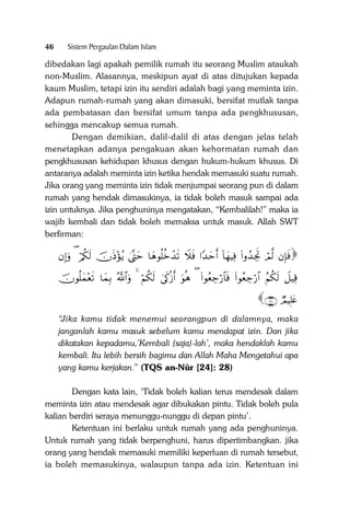 46

Sistem Pergaulan Dalam Islam

dibedakan lagi apakah pemilik rumah itu seorang Muslim ataukah
non-Muslim. Alasannya, meskipun ayat di atas ditujukan kepada
kaum Muslim, tetapi izin itu sendiri adalah bagi yang meminta izin.
Adapun rumah-rumah yang akan dimasuki, bersifat mutlak tanpa
ada pembatasan dan bersifat umum tanpa ada pengkhususan,
sehingga mencakup semua rumah.
Dengan demikian, dalil-dalil di atas dengan jelas telah
menetapkan adanya pengakuan akan kehormatan rumah dan
pengkhususan kehidupan khusus dengan hukum-hukum khusus. Di
antaranya adalah meminta izin ketika hendak memasuki suatu rumah.
Jika orang yang meminta izin tidak menjumpai seorang pun di dalam
rumah yang hendak dimasukinya, ia tidak boleh masuk sampai ada
izin untuknya. Jika penghuninya mengatakan, “Kembalilah!” maka ia
wajib kembali dan tidak boleh memaksa untuk masuk. Allah SWT
berfirman:

βÎ)uρ ( ö/ä3s9 šχsŒ÷σãƒ 4®Lym $yδθè=äzô‰s? Ÿξsù #Y‰ymr& !$yγŠÏù (#ρß‰ÅgrB óΟ©9 βÎ*sù

šχθè=yϑ÷ès? $yϑÎ/ ª!$#uρ 4 öΝä3s9 4’s1ø—r& uθèδ ( (#θãèÅ_ö‘$$sù (#θãèÅ_ö‘$# ãΝä3s9 Ÿ≅ŠÏ%

∩⊄∇∪ ÒΟŠÎ=tæ

“Jika kamu tidak menemui seorangpun di dalamnya, maka
janganlah kamu masuk sebelum kamu mendapat izin. Dan jika
dikatakan kepadamu,’Kembali (saja)-lah’, maka hendaklah kamu
kembali. Itu lebih bersih bagimu dan Allah Maha Mengetahui apa
yang kamu kerjakan.” (TQS an-Nûr [24]: 28)
Dengan kata lain, ‘Tidak boleh kalian terus mendesak dalam
meminta izin atau mendesak agar dibukakan pintu. Tidak boleh pula
kalian berdiri seraya menunggu-nunggu di depan pintu’.
Ketentuan ini berlaku untuk rumah yang ada penghuninya.
Untuk rumah yang tidak berpenghuni, harus dipertimbangkan. jika
orang yang hendak memasuki memiliki keperluan di rumah tersebut,
ia boleh memasukinya, walaupun tanpa ada izin. Ketentuan ini

 
