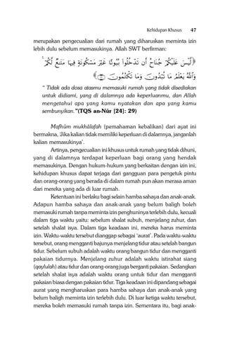 Kehidupan Khusus

47

merupakan pengecualian dari rumah yang diharuskan meminta izin
lebih dulu sebelum memasukinya. Allah SWT berfirman:

4 ö/ä3©9 Óì≈tFtΒ $pκŽÏù 7πtΡθä3ó¡tΒ uŽöxî $—?θã‹ç/ (#θè=äzô‰s? βr& îy$oΨã_ ö/ä3ø‹n=tæ }§øŠ©9

∩⊄∪ šχθßϑçGõ3s? $tΒuρ šχρß‰ö6è? $tΒ ÞΟn=÷ètƒ ª!$#uρ

“ Tidak ada dosa atasmu memasuki rumah yang tidak disediakan
untuk didiami, yang di dalamnya ada keperluanmu, dan Allah
mengetahui apa yang kamu nyatakan dan apa yang kamu
sembunyikan.”(TQS an-Nûr [24]: 29)
Mafhûm mukhâlafah (pemahaman kebalikan) dari ayat ini
bermakna, ‘Jika kalian tidak memiliki keperluan di dalamnya, janganlah
kalian memasukinya’.
Artinya, pengecualian ini khusus untuk rumah yang tidak dihuni,
yang di dalamnya terdapat keperluan bagi orang yang hendak
memasukinya. Dengan hukum-hukum yang berkaitan dengan izin ini,
kehidupan khusus dapat terjaga dari gangguan para pengetuk pintu
dan orang-orang yang berada di dalam rumah pun akan merasa aman
dari mereka yang ada di luar rumah.
Ketentuan ini berlaku bagi selain hamba sahaya dan anak-anak.
Adapun hamba sahaya dan anak-anak yang belum baligh boleh
memasuki rumah tanpa meminta izin penghuninya terlebih dulu, kecuali
dalam tiga waktu yaitu: sebelum shalat subuh, menjelang zuhur, dan
setelah shalat isya. Dalam tiga keadaan ini, mereka harus meminta
izin. Waktu-waktu tersebut dianggap sebagai ‘aurat’. Pada waktu-waktu
tersebut, orang mengganti bajunya menjelang tidur atau setelah bangun
tidur. Sebelum subuh adalah waktu orang bangun tidur dan mengganti
pakaian tidurnya. Menjelang zuhur adalah waktu istirahat siang
(qaylulah) atau tidur dan orang-orang juga berganti pakaian. Sedangkan
setelah shalat isya adalah waktu orang untuk tidur dan mengganti
pakaian biasa dengan pakaian tidur. Tiga keadaan ini dipandang sebagai
aurat yang mengharuskan para hamba sahaya dan anak-anak yang
belum baligh meminta izin terlebih dulu. Di luar ketiga waktu tersebut,
mereka boleh memasuki rumah tanpa izin. Sementara itu, bagi anak-

 