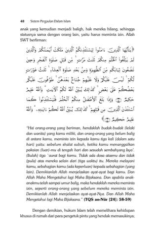 48

Sistem Pergaulan Dalam Islam

anak yang kemudian menjadi baligh, hak mereka hilang, sehingga
statusnya sama dengan orang lain, yaitu harus meminta izin. Allah
SWT berfirman:

tÏ%©!$#uρ óΟä3ãΖ≈yϑ÷ƒr& ôMs3n=tΒ tÏ%©!$# ãΝä3ΡÉ‹ø↔tGó¡uŠÏ9 (#θãΖtΒ#u šÏ%©!$# $yγ•ƒr'‾≈tƒ

tÏnuρ Ìôfx ø9$# Íο4θn=|¹ È≅ö7s% ÏiΒ 4 ;N≡§tΒ y]≈n=rO óΟä3ΖÏΒ zΝè=çtø:$# (#θäóè=ö7tƒ óΟs9
;N≡u‘öθtã ß]≈n=rO 4 Ï!$t±Ïèø9$# Íο4θn=|¹ Ï‰÷èt/ .ÏΒuρ ÍοuŽÎγ©à9$# zÏiΒ Νä3t/$u‹ÏO tβθãèŸÒs?

/ä3ø‹n=tæ šχθèù≡§θsÛ 4 £èδy‰÷èt/ 7y$uΖã_ öΝÎγøŠn=tæ Ÿωuρ ö/ä3ø‹n=tæ š[ø‹s9 4 öΝä3©9
íΟŠÎ=tæ ª!$#uρ 3 ÏM≈tƒFψ$# ãΝä3s9 ª!$# ßÎit7ãƒ y7Ï9≡x‹x. 4 <Ù÷èt/ 4’n?tã öΝà6àÒ÷èt/

$yϑŸ2 (#θçΡÉ‹ø↔tFó¡u‹ù=sù zΟè=ßsø9$# ãΝä3ΖÏΒ ã≅≈x ôÛF{$# x n=t/ #sŒÎ)uρ ∩∈∇∪ ÒΟŠÅ3ym
ª!$#uρ 3 ÏµÏG≈tƒ#u öΝà6s9 ª!$# ßÎit7ãƒ šÏ9≡x‹x. 4 öΝÎγÎ=ö6s% ÏΒ šÏ%©!$# tβx‹ø↔tGó™$#

∩∈∪ ÒΟŠÅ6ym íΟŠÎ=tæ

“Hai orang-orang yang beriman, hendaklah budak-budak (lelaki
dan wanita) yang kamu miliki, dan orang-orang yang belum balig
di antara kamu, meminta izin kepada kamu tiga kali (dalam satu
hari) yaitu: sebelum shalat subuh, ketika kamu menanggalkan
pakaian (luar)-mu di tengah hari dan sesudah sembahyang Isya’.
(Itulah) tiga `aurat bagi kamu. Tidak ada dosa atasmu dan tidak
(pula) atas mereka selain dari (tiga waktu) itu. Mereka melayani
kamu, sebahagian kamu (ada keperluan) kepada sebahagian (yang
lain). Demikianlah Allah menjelaskan ayat-ayat bagi kamu. Dan
Allah Maha Mengetahui lagi Maha Bijaksana. Dan apabila anakanakmu telah sampai umur balig, maka hendaklah mereka meminta
izin, seperti orang-orang yang sebelum mereka meminta izin.
Demikianlah Allah menjelaskan ayat-ayat-Nya. Dan Allah Maha
Mengetahui lagi Maha Bijaksana.” (TQS an-Nûr [24]: 58-59)
Dengan demikian, hukum Islam telah memelihara kehidupan
khusus di rumah dari para pengetuk pintu yang hendak memasukinya;

 