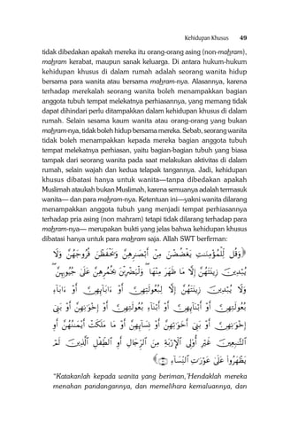 Kehidupan Khusus

49

tidak dibedakan apakah mereka itu orang-orang asing (non-mahram),
mahram kerabat, maupun sanak keluarga. Di antara hukum-hukum
kehidupan khusus di dalam rumah adalah seorang wanita hidup
bersama para wanita atau bersama mahram-nya. Alasannya, karena
terhadap merekalah seorang wanita boleh menampakkan bagian
anggota tubuh tempat melekatnya perhiasannya, yang memang tidak
dapat dihindari perlu ditampakkan dalam kehidupan khusus di dalam
rumah. Selain sesama kaum wanita atau orang-orang yang bukan
mahram-nya, tidak boleh hidup bersama mereka. Sebab, seorang wanita
tidak boleh menampakkan kepada mereka bagian anggota tubuh
tempat melekatnya perhiasan, yaitu bagian-bagian tubuh yang biasa
tampak dari seorang wanita pada saat melakukan aktivitas di dalam
rumah, selain wajah dan kedua telapak tangannya. Jadi, kehidupan
khusus dibatasi hanya untuk wanita—tanpa dibedakan apakah
Muslimah ataukah bukan Muslimah, karena semuanya adalah termasuk
wanita— dan para mahram-nya. Ketentuan ini—yakni wanita dilarang
menampakkan anggota tubuh yang menjadi tempat perhiasannya
terhadap pria asing (non mahram) tetapi tidak dilarang terhadap para
mahram-nya— merupakan bukti yang jelas bahwa kehidupan khusus
dibatasi hanya untuk para mahram saja. Allah SWT berfirman:

Ÿωuρ £ßγy_ρãèù zôàx øts†uρ £ÏδÌ≈|Áö/r& ôÏΒ zôÒàÒøótƒ ÏM≈uΖÏΒ÷σßϑù=Ïj9 ≅è%uρ

( £ÍκÍ5θãŠã_ 4’n?tã £ÏδÌßϑèƒ¿2 tø⌠ÎŽôØu‹ø9uρ ( $yγ÷ΨÏΒ tyγsß $tΒ āωÎ) £ßγtFt⊥ƒÎ— šÏ‰ö7ãƒ
Ï!$t/#u ÷ρr& €∅ÎγÍ←!$t/#u ÷ρr& €∅ÎγÏFs9θãèç7Ï9 āωÎ) £ßγtFt⊥ƒÎ— šÏ‰ö7ãƒ Ÿωuρ
ûÍ_t/ ÷ρr& £ÎγÏΡ≡uθ÷zÎ) ÷ρr& €∅ÎγÏGs9θãèç/ Ï!$oΨö/r& ÷ρr& €∅ÎγÍ←!$oΨö/r& ÷ρr& €∅ÎγÏGs9θãèç/

Íρr& £ßγãΖ≈yϑ÷ƒr& ôMs3n=tΒ $tΒ ÷ρr& £ÎγÍ←!$|¡ÎΣ ÷ρr& £ÎγÏ?≡uθyzr& ûÍ_t/ ÷ρr& €∅ÎγÏΡ≡uθ÷zÎ)

óΟs9 šÏ%©!$# È≅ø ÏeÜ9$# Íρr& ÉΑ%y`Ìh9$# zÏΒ Ïπt/ö‘M}$# ’Í<'ρé& ÎŽöxî šÏèÎ7≈−F9$#

∩⊂⊇∪ Ï!$|¡ÏiΨ9$# ÏN≡u‘öθtã 4’n?tã (#ρãyγôàtƒ

“Katakanlah kepada wanita yang beriman,’Hendaklah mereka
menahan pandangannya, dan memelihara kemaluannya, dan

 