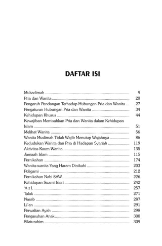 Sistem Pergaulan Islam

5

DAFTAR ISI
Mukadimah ...............................................................................
Pria dan Wanita.........................................................................
Pengaruh Pandangan Terhadap Hubungan Pria dan Wanita ...
Pengaturan Hubungan Pria dan Wanita ...................................
Kehidupan Khusus ....................................................................
Kewajiban Memisahkan Pria dan Wanita dalam Kehidupan
Islam ..........................................................................................
Melihat Wanita ..........................................................................
Wanita Muslimah Tidak Wajib Menutup Wajahnya ..................
Kedudukan Wanita dan Pria di Hadapan Syariah ....................
Aktivitas Kaum Wanita ..............................................................
Jamaah Islam ............................................................................
Pernikahan ................................................................................
Wanita-wanita Yang Haram Dinikahi ........................................
Poligami ....................................................................................
Pernikahan Nabi SAW ...............................................................
Kehidupan Suami Isteri .............................................................
‘A z l. ..........................................................................................
Talak ..........................................................................................
Nasab ........................................................................................
Li’an ..........................................................................................
Perwalian Ayah .........................................................................
Pengasuhan Anak ......................................................................
Silaturahim ................................................................................

9
20
27
34
44
51
56
86
119
135
115
174
203
212
226
242
257
271
287
291
298
300
309

 