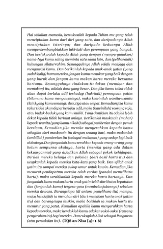 8

Sistem Pergaulan Dalam Islam
Hai sekalian manusia, bertakwalah kepada Tuhan-mu yang telah
menciptakan kamu dari diri yang satu, dan daripadanya Allah
menciptakan isterinya; dan daripada keduanya Allah
memperkembangbiakkan laki-laki dan perempuan yang banyak.
Dan bertakwalah kepada Allah yang dengan (mempergunakan)
nama-Nya kamu saling meminta satu sama lain, dan (peliharalah)
hubungan silaturrahim. Sesungguhnya Allah selalu menjaga dan
mengawasi kamu. Dan berikanlah kepada anak-anak yatim (yang
sudah balig) harta mereka, jangan kamu menukar yang baik dengan
yang buruk dan jangan kamu makan harta mereka bersama
hartamu. Sesungguhnya tindakan-tindakan (menukar dan
memakan) itu, adalah dosa yang besar. Dan jika kamu takut tidak
akan dapat berlaku adil terhadap (hak-hak) perempuan yatim
(bilamana kamu mengawininya), maka kawinilah wanita-wanita
(lain) yang kamu senangi: dua, tiga atau empat. Kemudian jika kamu
takut tidak akan dapat berlaku adil, maka (kawinilah) seorang saja,
atau budak-budak yang kamu miliki. Yang demikian itu adalah lebih
dekat kepada tidak berbuat aniaya. Berikanlah maskawin (mahar)
kepada wanita (yang kamu nikahi) sebagai pemberian dengan penuh
kerelaan. Kemudian jika mereka menyerahkan kepada kamu
sebagian dari maskawin itu dengan senang hati, maka makanlah
(ambillah) pemberian itu (sebagai makanan) yang sedap lagi baik
akibatnya.Dan janganlah kamu serahkan kepada orang-orang yang
belum sempurna akalnya, harta (mereka yang ada dalam
kekuasaanmu) yang dijadikan Allah sebagai pokok kehidupan.
Berilah mereka belanja dan pakaian (dari hasil harta itu) dan
ucapkanlah kepada mereka kata-kata yang baik. Dan ujilah anak
yatim itu sampai mereka cukup umur untuk kawin. Kemudian jika
menurut pendapatmu mereka telah cerdas (pandai memelihara
harta), maka serahkanlah kepada mereka harta-hartanya. Dan
janganlah kamu makan harta anak yatim lebih dari batas kepatutan
dan (janganlah kamu) tergesa-gesa (membelanjakannya) sebelum
mereka dewasa. Barangsiapa (di antara pemelihara itu) mampu,
maka hendaklah ia menahan diri (dari memakan harta anak yatim
itu) dan barangsiapa miskin, maka bolehlah ia makan harta itu
menurut yang patut. Kemudian apabila kamu menyerahkan harta
kepada mereka, maka hendaklah kamu adakan saksi-saksi (tentang
penyerahan itu) bagi mereka. Dan cukuplah Allah sebagai Pengawas
(atas persaksian itu). (TQS an-Nisa [4]: 1-6)

 