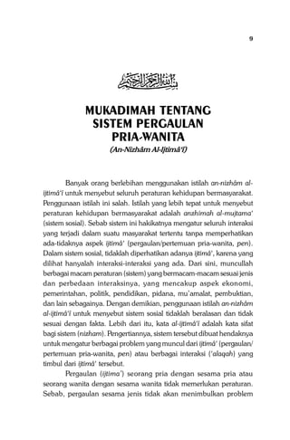 Mukadimah

9

j
MUKADIMAH TENTANG
SISTEM PERGAULAN
PRIA-WANITA
(An-Nizhâm Al-Ijtimâ‘î)

Banyak orang berlebihan menggunakan istilah an-nizhâm alijtimâ‘î untuk menyebut seluruh peraturan kehidupan bermasyarakat.
Penggunaan istilah ini salah. Istilah yang lebih tepat untuk menyebut
peraturan kehidupan bermasyarakat adalah anzhimah al-mujtama‘
(sistem sosial). Sebab sistem ini hakikatnya mengatur seluruh interaksi
yang terjadi dalam suatu masyarakat tertentu tanpa memperhatikan
ada-tidaknya aspek ijtimâ‘ (pergaulan/pertemuan pria-wanita, pen).
Dalam sistem sosial, tidaklah diperhatikan adanya ijtimâ‘, karena yang
dilihat hanyalah interaksi-interaksi yang ada. Dari sini, muncullah
berbagai macam peraturan (sistem) yang bermacam-macam sesuai jenis
dan perbedaan interaksinya, yang mencakup aspek ekonomi,
pemerintahan, politik, pendidikan, pidana, mu’amalat, pembuktian,
dan lain sebagainya. Dengan demikian, penggunaan istilah an-nizhâm
al-ijtimâ‘î untuk menyebut sistem sosial tidaklah beralasan dan tidak
sesuai dengan fakta. Lebih dari itu, kata al-ijtimâ‘î adalah kata sifat
bagi sistem (nizham). Pengertiannya, sistem tersebut dibuat hendaknya
untuk mengatur berbagai problem yang muncul dari ijtimâ‘ (pergaulan/
pertemuan pria-wanita, pen) atau berbagai interaksi (‘alaqah) yang
timbul dari ijtimâ‘ tersebut.
Pergaulan (ijtima’) seorang pria dengan sesama pria atau
seorang wanita dengan sesama wanita tidak memerlukan peraturan.
Sebab, pergaulan sesama jenis tidak akan menimbulkan problem

 