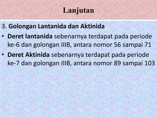 Lanjutan
3. Golongan Lantanida dan Aktinida
• Deret lantanida sebenarnya terdapat pada periode
ke-6 dan golongan IIIB, antara nomor 56 sampai 71
• Deret Aktinida sebenarnya terdapat pada periode
ke-7 dan golongan IIIB, antara nomor 89 sampai 103
 
