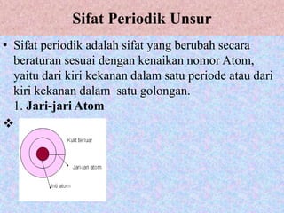 Sifat Periodik Unsur
• Sifat periodik adalah sifat yang berubah secara
beraturan sesuai dengan kenaikan nomor Atom,
yaitu dari kiri kekanan dalam satu periode atau dari
kiri kekanan dalam satu golongan.
1. Jari-jari Atom

 