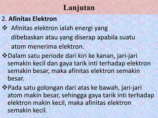 Lanjutan
2. Afinitas Elektron
 Afinitas elektron ialah energi yang
dibebaskan atau yang diserap apabila suatu
atom menerima elektron.
Dalam satu periode dari kiri ke kanan, jari-jari
semakin kecil dan gaya tarik inti terhadap elektron
semakin besar, maka afinitas elektron semakin
besar.
Pada satu golongan dari atas ke bawah, jari-jari
atom makin besar, sehingga gaya tarik inti terhadap
elektron makin kecil, maka afinitas elektron
semakin kecil.
 