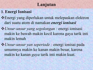 Lanjutan
3. Energi Ionisasi
Energi yang diperlukan untuk melepaskan elektron
dari suatu atom di namakan energi ionisasi
Unsur-unsur yang segolongan : energi ionisasi
makin ke bawah makin kecil karena gaya tarik inti
makin lemah
Unsur-unsur yan seperiode : energi ionisai pada
umumnya makin ke kanan makin besar, karena
makin ke kanan gaya tarik inti makin kuat.
 