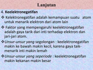 Lanjutan
4. Keelektronegatifan
 Kelektronegatifan adalah kemampuan suatu atom
untuk menarik elektron dari atom lain
 Faktor yang mempengaruhi keelektronegatifan
adalah gaya tarik dari inti terhadap elektron dan
jari-jari atom.
Unsur-unsur yang segolongan : keelektronegatifan
makin ke bawah makin kecil, karena gaya taik-
menarik inti makin lemah
Unsur-unsur yang seperiode : keelektronegatifan
makin kekanan makin besar
 
