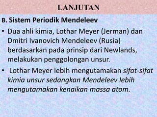 LANJUTAN
B. Sistem Periodik Mendeleev
• Dua ahli kimia, Lothar Meyer (Jerman) dan
Dmitri Ivanovich Mendeleev (Rusia)
berdasarkan pada prinsip dari Newlands,
melakukan penggolongan unsur.
• Lothar Meyer lebih mengutamakan sifat-sifat
kimia unsur sedangkan Mendeleev lebih
mengutamakan kenaikan massa atom.
 