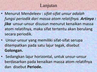 Lanjutan
• Menurut Mendeleev : sifat-sifat unsur adalah
fungsi periodik dari massa atom relatifnya. Artinya :
jika unsur-unsur disusun menurut kenaikan massa
atom relatifnya, maka sifat tertentu akan berulang
secara periodik.
• Unsur-unsur yang memiliki sifat-sifat serupa
ditempatkan pada satu lajur tegak, disebut
Golongan.
• Sedangkan lajur horizontal, untuk unsur-unsur
berdasarkan pada kenaikan massa atom relatifnya
dan disebut Periode.
 