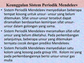 Keunggulan Sistem Periodik Mendeleev
• Sistem Periodik Mendeleev menyediakan beberapa
tempat kosong untuk unsur- unsur yang belum
ditemukan. Sifat unsur-unsur tersebut dapat
diramalkan berdasarkan kemiripan sifat unsur-
unsur dalam golongan yang sama.
• Sistem Periodik Mendeleev meramalkan sifat-sifat
unsur yang belum diketahui. Pada perkembangan
selanjutnya, beberapa unsur yang ditemukan
ternyata cocok dengan prediksi Mendeleev.
• Sistem Periodik Mendeleev menyediakan satu
kolom yang kosong pada group VIII. Kolom ini yang
pada perkembangannya berisi unsur-unsur gas
mulia
 