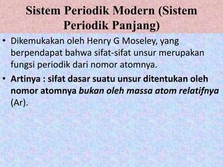 Sistem Periodik Modern (Sistem
Periodik Panjang)
• Dikemukakan oleh Henry G Moseley, yang
berpendapat bahwa sifat-sifat unsur merupakan
fungsi periodik dari nomor atomnya.
• Artinya : sifat dasar suatu unsur ditentukan oleh
nomor atomnya bukan oleh massa atom relatifnya
(Ar).
 