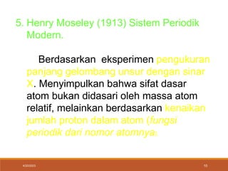 4/20/2023 10
5. Henry Moseley (1913) Sistem Periodik
Modern.
Berdasarkan eksperimen pengukuran
panjang gelombang unsur dengan sinar
X. Menyimpulkan bahwa sifat dasar
atom bukan didasari oleh massa atom
relatif, melainkan berdasarkan kenaikan
jumlah proton dalam atom (fungsi
periodik dari nomor atomnya).
 
