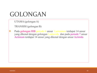 GOLONGAN
UTAMA (golongan A)
TRANSISI (golongan B)
 Pada golongan IIIB periode 6 unsur Lantanium terdapat 14 unsur
yang dikenal dengan golongan Lantanida dan pada periode 7 unsur
Actinium terdapat 14 unsur yang dikenal dengan unsur Actinida
4/20/2023 15
 