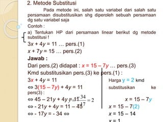 2. Metode Substitusi
Pada metode ini, salah satu variabel dari salah satu
persamaan disubstitusikan shg diperoleh sebuah persamaan
dg satu variabel saja
Contoh :
a) Tentukan HP dari persamaan linear berikut dg metode
substitusi !
3x + 4y = 11 … pers.(1)
x + 7y = 15 … pers.(2)
Jawab :
Dari pers.(2) didapat : x = 15 – 7y … pers.(3)
Kmd substitusikan pers.(3) ke pers.(1) :
3x + 4y = 11 Harga y = 2 kmd
⇔ 3(15 – 7y) + 4y = 11 substitusikan ke
pers(3) :
⇔ 45 – 21y + 4y = 11 x = 15 – 7y
⇔ - 21y + 4y = 11 – 45 x = 15 – 7(2)
⇔ - 17y = - 34 ⇔ x = 15 – 14
2
17
34




y
 