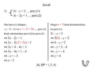 Jawab
1) 2x – y = 2 … pers.(1)
3x – 2y = 1 … pers.(2)
Dari pers.(1) didapat : Harga x = 3 kmd disubstitusikan
- y = 2 – 2x ⇔ y = - 2 + 2x … pers.(3) ke pers.(1) :
Kmd substitusikan pers.(3) ke pers.(2) : 2x – y = 2
⇔ 3x – 2y = 1 ⇔ 2(3) – y = 2
⇔ 3x – 2(-2 + 2x) = 1 ⇔ 6 – y = 2
⇔ 3x + 4 – 4x = 1 ⇔ - y = 2 – 6
⇔ 3x – 4x = 1 – 4 ⇔ - y = - 4
⇔ - x = - 3 ⇔ y = 4
⇔ x = 3
Jd, HP = { 3, 4}
 