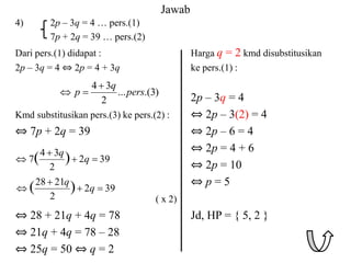 Jawab
4) 2p – 3q = 4 … pers.(1)
7p + 2q = 39 … pers.(2)
Dari pers.(1) didapat : Harga q = 2 kmd disubstitusikan
2p – 3q = 4 ⇔ 2p = 4 + 3q ke pers.(1) :
2p – 3q = 4
Kmd substitusikan pers.(3) ke pers.(2) : ⇔ 2p – 3(2) = 4
⇔ 7p + 2q = 39 ⇔ 2p – 6 = 4
⇔ 2p = 4 + 6
⇔ 2p = 10
⇔ p = 5
( x 2)
⇔ 28 + 21q + 4q = 78 Jd, HP = { 5, 2 }
⇔ 21q + 4q = 78 – 28
⇔ 25q = 50 ⇔ q = 2
)
3
.(
...
2
3
4
pers
q
p



39
2
2
3
4
7 )
( 


 q
q
39
2
2
21
28
)
( 


 q
q
 