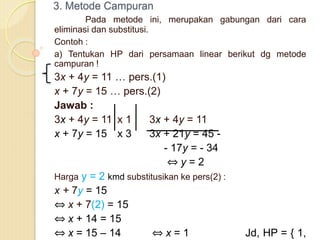 3. Metode Campuran
Pada metode ini, merupakan gabungan dari cara
eliminasi dan substitusi.
Contoh :
a) Tentukan HP dari persamaan linear berikut dg metode
campuran !
3x + 4y = 11 … pers.(1)
x + 7y = 15 … pers.(2)
Jawab :
3x + 4y = 11 x 1 3x + 4y = 11
x + 7y = 15 x 3 3x + 21y = 45 -
- 17y = - 34
⇔ y = 2
Harga y = 2 kmd substitusikan ke pers(2) :
x + 7y = 15
⇔ x + 7(2) = 15
⇔ x + 14 = 15
⇔ x = 15 – 14 ⇔ x = 1 Jd, HP = { 1,
 