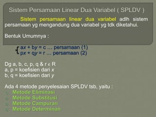 Sistem persamaan linear dua variabel adlh sistem
persamaan yg mengandung dua variabel yg tdk diketahui.
Bentuk Umumnya :
ax + by = c … persamaan (1)
px + qy = r … persamaan (2)
Dg a, b, c, p, q & r ϵ R
a, p = koefisien dari x
b, q = koefisien dari y
Ada 4 metode penyelesaian SPLDV tsb, yaitu :
1) Metode Eliminasi
2) Metode Substitusi
3) Metode Campuran
4) Metode Determinan
 