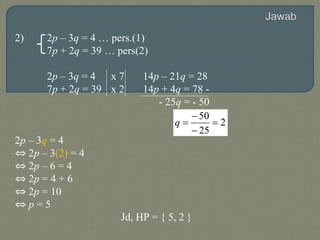 2) 2p – 3q = 4 … pers.(1)
7p + 2q = 39 … pers(2)
2p – 3q = 4 x 7 14p – 21q = 28
7p + 2q = 39 x 2 14p + 4q = 78 -
- 25q = - 50
2p – 3q = 4
⇔ 2p – 3(2) = 4
⇔ 2p – 6 = 4
⇔ 2p = 4 + 6
⇔ 2p = 10
⇔ p = 5
Jd, HP = { 5, 2 }
2
25
50




q
 