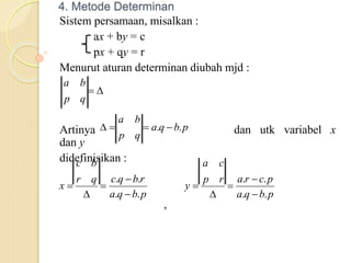 4. Metode Determinan
Sistem persamaan, misalkan :
ax + by = c
px + qy = r
Menurut aturan determinan diubah mjd :
Artinya dan utk variabel x
dan y
didefinisikan :
,


q
p
b
a
p
b
q
a
q
p
b
a
.
. 



p
b
q
a
r
b
q
c
q
r
b
c
x
.
.
.
.





p
b
q
a
p
c
r
a
r
p
c
a
y
.
.
.
.





 