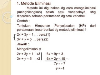1. Metode Eliminasi
Metode ini digunakan dg cara mengeliminasi
(menghilangkan) salah satu variabelnya, shg
diperoleh sebuah persamaan dg satu variabel.
Contoh :
Tentukan Himpunan Penyelesaian (HP) dari
persamaan linear berikut dg metode eliminasi !
2x + 3y = 1 … pers.(1)
3x + y = 5 … pers.(2)
Jawab :
Mengeliminasi x
2x + 3y = 1 x3 6x + 9y = 3
3x + y = 5 x2 6x + 2y = 10 –
7y = - 7
y = -1
 