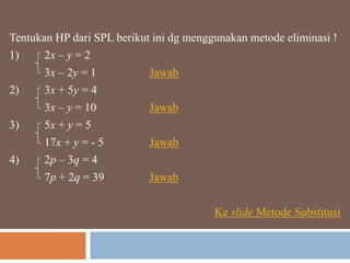 Tentukan HP dari SPL berikut ini dg menggunakan metode eliminasi !
1) 2x – y = 2
3x – 2y = 1 Jawab
2) 3x + 5y = 4
3x – y = 10 Jawab
3) 5x + y = 5
17x + y = - 5 Jawab
4) 2p – 3q = 4
7p + 2q = 39 Jawab
Ke slide Metode Substitusi
 
