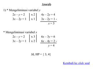 Jawab
1) * Mengeliminasi variabel y
2x – y = 2 x 2 4x – 2y = 4
3x – 2y = 1 x 1 3x – 2y = 1 -
x = 3
* Mengeliminasi variabel x
2x – y = 2 x 3 6x – 3y = 6
3x – 2y = 1 x 2 6x – 4y = 2 -
y = 4
Jd, HP = { 3, 4}
Kembali ke slide soal
 