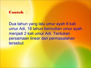 Contoh :
Dua tahun yang lalu umur ayah 6 kali
umur Adi, 18 tahun kemudian umur ayah
menjadi 2 kali umur Adi. Tentukan
persamaan linear dari permasalahan
tersebut
 