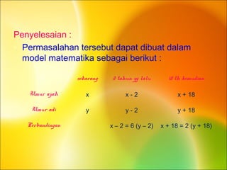 Penyelesaian :
• Permasalahan tersebut dapat dibuat dalam
model matematika sebagai berikut :
sekarang 2 tahun yg lalu 18 th kemudian
Umur ayah x x - 2 x + 18
Umur adi y y - 2 y + 18
Perbandingan x – 2 = 6 (y – 2) x + 18 = 2 (y + 18)
 