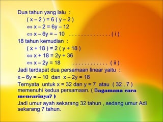 Dua tahun yang lalu :
( x – 2 ) = 6 ( y – 2 )
⇔ x – 2 = 6y – 12
⇔ x – 6y = – 10 . . . . . . . . . . . . . . ( i )
18 tahun kemudian :
( x + 18 ) = 2 ( y + 18 )
⇔ x + 18 = 2y + 36
⇔ x – 2y = 18 . . . . . . . . . . . . ( ii )
Jadi terdapat dua persamaan linear yaitu :
x – 6y = – 10 dan x – 2y = 18
Ternyata untuk x = 32 dan y = 7 atau ( 32 , 7 )
memenuhi kedua persamaan. ( Bagamana cara
mencarinya? )
Jadi umur ayah sekarang 32 tahun , sedang umur Adi
sekarang 7 tahun.
 