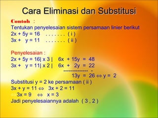 Cara Eliminasi dan SubstitusiCara Eliminasi dan Substitusi
Contoh :
Tentukan penyelesaian sistem persamaan linier berikut
2x + 5y = 16 . . . . . . . ( i )
3x + y = 11 . . . . . . . ( ii )
Penyelesaian :
2x + 5y = 16| x 3 | 6x + 15y = 48
3x + y = 11| x 2 | 6x + 2y = 22
-------------- -
13y = 26 ⇔ y = 2
Substitusi y = 2 ke persamaan ( ii )
3x + y = 11 ⇔ 3x + 2 = 11
⇔3x = 9 ⇔ x = 3
Jadi penyelesaiannya adalah ( 3 , 2 )
 