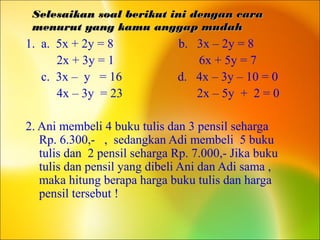 Selesaikan soal berikut ini dengan caraSelesaikan soal berikut ini dengan cara
menurut yang kamu anggap mudahmenurut yang kamu anggap mudah
1. a. 5x + 2y = 8 b. 3x – 2y = 8
2x + 3y = 1 6x + 5y = 7
c. 3x – y = 16 d. 4x – 3y – 10 = 0
4x – 3y = 23 2x – 5y + 2 = 0
2. Ani membeli 4 buku tulis dan 3 pensil seharga
Rp. 6.300,- , sedangkan Adi membeli 5 buku
tulis dan 2 pensil seharga Rp. 7.000,- Jika buku
tulis dan pensil yang dibeli Ani dan Adi sama ,
maka hitung berapa harga buku tulis dan harga
pensil tersebut !
 