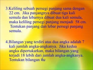 3.Keliling sebuah persegi panjang sama dengan
22 cm. Jika panjangnya dibuat tiga kali
semula dan lebarnya dibuat dua kali semula,
maka keliling persegi panjang menjadi 58 cm.
Tentukan panjang dan lebar persegi panjang
semula.
4.Bilangan yang terdiri atas dua angka adalah 7
kali jumlah angka-angkanya. Jika kedua
angka dipertukarkan, maka bilangan yang
terjadi 18 lebih dari jumlah angka-angkanya.
Tentukan bilangan itu
 