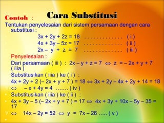 Cara SubstitusiCara SubstitusiContoh :
Tentukan penyelesaian dari sistem persamaan dengan cara
substitusi :
• 3x + 2y + 2z = 18 . . . . . . . . . . . . . ( i )
• 4x + 3y – 5z = 17 . . . . . . . . . . . . . ( ii )
• 2x – y + z = 7 . . . . . . . . . . . . . ( iii )
• Penyelesaian :
• Dari persamaan ( iii ) : 2x – y + z = 7 ⇔ z = – 2x + y + 7
( iiia )
• Substitusikan ( iiia ) ke ( i ) :
• 4x + 2y + 2 (– 2x + y + 7 ) = 18 ⇔ 3x + 2y – 4x + 2y + 14 = 18
∀ ⇔ – x + 4y = 4 ……. ( iv )
• Substitusikan ( iiia ) ke ( ii ) :
• 4x + 3y – 5 (– 2x + y + 7 ) = 17 ⇔ 4x + 3y + 10x – 5y – 35 =
17
∀ ⇔ 14x – 2y = 52 ⇔ y = 7x – 26 ….. ( v )
•
 