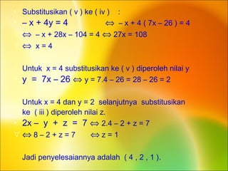 • Substitusikan ( v ) ke ( iv ) :
• – x + 4y = 4 ⇔ – x + 4 ( 7x – 26 ) = 4
∀ ⇔ – x + 28x – 104 = 4 ⇔ 27x = 108
∀ ⇔ x = 4
• Untuk x = 4 substitusikan ke ( v ) diperoleh nilai y
• y = 7x – 26 ⇔ y = 7.4 – 26 = 28 – 26 = 2
• Untuk x = 4 dan y = 2 selanjutnya substitusikan
• ke ( iii ) diperoleh nilai z.
• 2x – y + z = 7 ⇔ 2.4 – 2 + z = 7
∀ ⇔ 8 – 2 + z = 7 ⇔ z = 1
Jadi penyelesaiannya adalah ( 4 , 2 , 1 ).
 