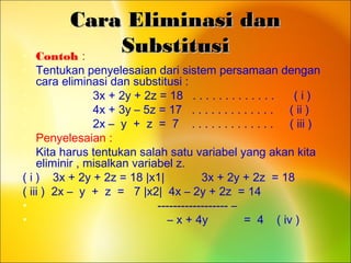 Cara Eliminasi danCara Eliminasi dan
SubstitusiSubstitusi• Contoh :
• Tentukan penyelesaian dari sistem persamaan dengan
cara eliminasi dan substitusi :
• 3x + 2y + 2z = 18 . . . . . . . . . . . . . ( i )
• 4x + 3y – 5z = 17 . . . . . . . . . . . . . ( ii )
• 2x – y + z = 7 . . . . . . . . . . . . . ( iii )
• Penyelesaian :
• Kita harus tentukan salah satu variabel yang akan kita
eliminir , misalkan variabel z.
( i ) 3x + 2y + 2z = 18 |x1| 3x + 2y + 2z = 18
( iii ) 2x – y + z = 7 |x2| 4x – 2y + 2z = 14
• ------------------ –
• – x + 4y = 4 ( iv )
 