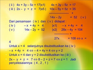 • ( ii ) 4x + 3y – 5z = 17|x1| 4x + 3y – 5z = 17
• ( iii ) 2x – y + z = 7|x5 | 10x – 5y + 5z = 35
• ------------------- +
• 14x – 2y = 52 ( v )
• Dari persamaan ( iv ) dan ( v ) didapat :
• ( iv ) – x + 4y = 4 |x1| – x + 4y = 4
• ( v ) 14x – 2y = 52 |x2| 28x – 4y = 104
• -------------- +
• 27x = 108 ⇔ x =
4
• Untuk x = 4 selanjutnya disubstitusikan ke ( iv )
• – x + 4y = 4 ⇔ – 4 + 4y = 4 ⇔ y = 2
• Untuk x = 4 dan y = 2 disubstitusikan ke ( iii )
• 2x – y + z = 7 ⇔ 8 – 2 + z = 7 ⇔ z = 1 Jadi
penyelesaiannya ( 4 , 2 , 1 )
 