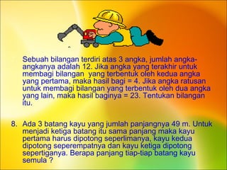 7. Sebuah bilangan terdiri atas 3 angka, jumlah angka-
angkanya adalah 12. Jika angka yang terakhir untuk
membagi bilangan yang terbentuk oleh kedua angka
yang pertama, maka hasil bagi = 4. Jika angka ratusan
untuk membagi bilangan yang terbentuk oleh dua angka
yang lain, maka hasil baginya = 23. Tentukan bilangan
itu.
8. Ada 3 batang kayu yang jumlah panjangnya 49 m. Untuk
menjadi ketiga batang itu sama panjang maka kayu
pertama harus dipotong seperlimanya, kayu kedua
dipotong seperempatnya dan kayu ketiga dipotong
sepertiganya. Berapa panjang tiap-tiap batang kayu
semula ?
 