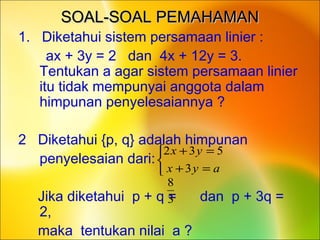 SOAL-SOAL PEMAHAMANSOAL-SOAL PEMAHAMAN
1. Diketahui sistem persamaan linier :
ax + 3y = 2 dan 4x + 12y = 3.
Tentukan a agar sistem persamaan linier
itu tidak mempunyai anggota dalam
himpunan penyelesaiannya ?
2 Diketahui {p, q} adalah himpunan
• penyelesaian dari:
Jika diketahui p + q = dan p + 3q =
2,
maka tentukan nilai a ?



=+
=+
ayx
yx
3
532
3
8
 