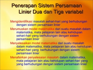 Penerapan Sistem PersamaanPenerapan Sistem Persamaan
Linier Dua dan Tiga variabelLinier Dua dan Tiga variabel
Mengidentifikasi masalah sehari-hari yang berhubungan
dengan sistem persamaan linier
Merumuskan model matematika dari suatu masalah dalam
matematika, mata pelajaran lain atau kehidupan
sehari-hari yang berhubungan dengan sistem
persamaan linier
Menyelesaikan model matematika dari suatu masalah
dalam matematika, mata pelajaran lain atau kehidupan
sehari-hari yang berhubungan dengan sistem
persamaan linier
Menafsirkan penyelesaian masalah dalam matematika,
mata pelajaran lain atau kehidupan sehari-hari yang
yang berhubungan dengan sistem persamaan linier
 